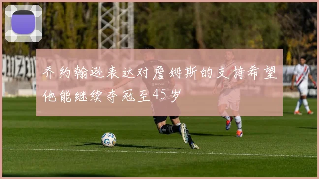 乔约翰逊表达对詹姆斯的支持希望他能继续夺冠至45岁