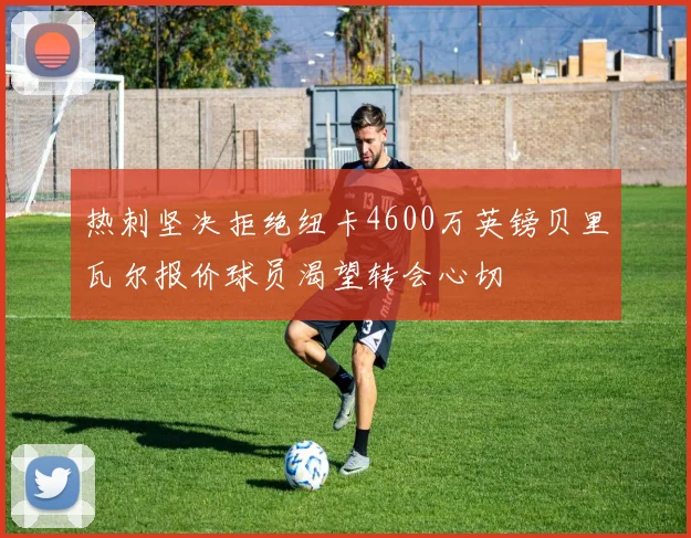 热刺坚决拒绝纽卡4600万英镑贝里瓦尔报价球员渴望转会心切