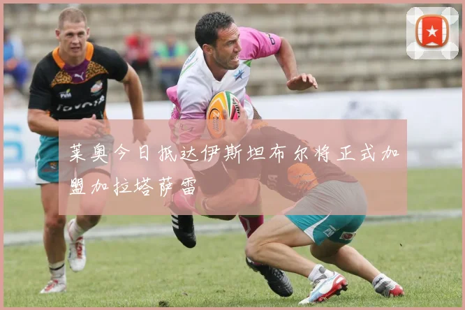莱奥今日抵达伊斯坦布尔将正式加盟加拉塔萨雷