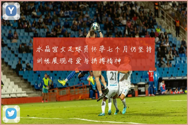 水晶宫女足球员怀孕七个月仍坚持训练展现母爱与拼搏精神