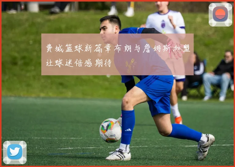 费城篮球新篇章布朗与詹姆斯加盟让球迷倍感期待