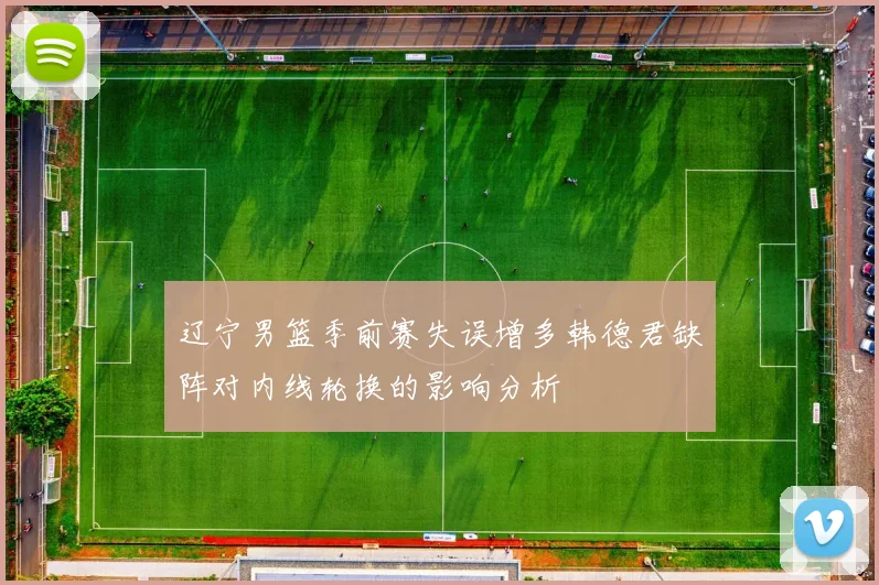 辽宁男篮季前赛失误增多韩德君缺阵对内线轮换的影响分析