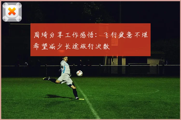 周琦分享工作感悟：飞行疲惫不堪希望减少长途旅行次数